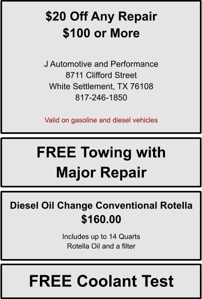 $20 Off Any Repair $100 or More   J Automotive and Performance 8711 Clifford Street White Settlement, TX 76108 817-246-1850  Valid on gasoline and diesel vehicles FREE Towing with Major Repair Diesel Oil Change Conventional Rotella $160.00  Includes up to 14 Quarts Rotella Oil and a filter FREE Coolant Test